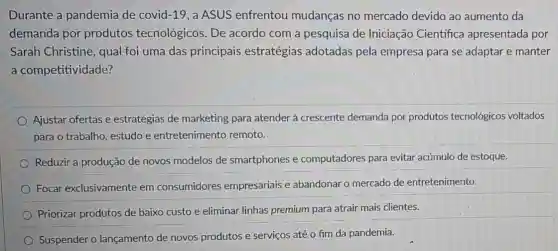 Durante a pandemia de covid -19 , a ASUS enfrentou mudanças no mercado devido ao aumento da
demanda por produtos tecnológicos. De acordo com a pesquisa de Iniciação Científica apresentada por
Sarah Christine, qual foi uma das principais estratégias adotadas pela empresa para se adaptar e manter
a competitividade?
Ajustar ofertas e estratégias de marketing para atender à crescente demanda por produtos tecnológicos voltados
para o trabalho, estudo e entretenimento remoto.
Reduzir a produção de novos modelos de smartphones e computadores para evitar acúmulo de estoque.
Focar exclusivamente em consumidores empresariais e abandonar o mercado de entretenimento.
Priorizar produtos de baixo custo e eliminar linhas premium para atrair mais clientes.
Suspender o lançamento de novos produtos e serviços até o fim da pandemia.