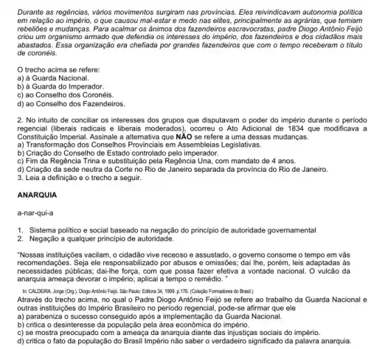 Durante as regências, vários movimentos surgiram nas provincias Eles reivindicavam autonomia politica
em relação ao império, 0 que causou mal-estar e medo nas elites, principalmente as agrárias, que temiam
rebeliōes e mudanças. Para acalmar os ânimos dos fazendeiros Diogo Antônio Feijó
criou um organismo armado que defendia os interesses do império, dos fazendeiros e dos cidadãos mais
abastados. Essa organização era chefiada por grandes fazendeiros que com o tempo receberam o titulo
de coronéis.
trecho acima se refere:
a) à Guarda Nacional.
b) à Guarda do Imperador.
c) ao Conselho dos Coronéis.
d) ao Conselho dos Fazendeiros.
2. No intuito de conciliar os interesses dos grupos que disputavam o poder do império durante o periodo
regencial (liberais radicais e liberais moderados), ocorreu o Ato Adicional de 1834 que modificava a
Constitução Imperial. Assinale a alternativa que NĂO se refere a uma dessas mudanças.
a) Transformação dos Conselhos Provinciais em Assembleias Legislativas.
b) Criação do Conselho de Estado controlado pelo imperador.
c) Fim da Regência Trina e substituição pela Regência Una, com mandato de 4 anos.
d) Criação da sede neutra da Corte no Rio de Janeiro separada da provincia do Rio de Janeiro.
3. Leia a definição e o trecho a seguir.
ANARQUIA
a-nar-qui-a
1. Sistema politico e social baseado na negação do principio de autoridade governamental
2. Negação a qualquer principio de autoridade.
"Nossas instituições vacilam, o cidadão vive receoso e assustado , o governo consome o tempo em vãs
recomendações. Seja ele responsabilizado por abusos e omissões; dai lhe, porém , leis adaptadas às
necessidades públicas; dai-lhe força, com que possa fazer efetiva a vontade nacional. O vulcão da
anarquia ameaça devorar o império; aplicai a tempo o remédio. "
In: CALDEIRA, Jorga (Org.)Diogo Antônio Feijo. São Paulo: Editora 34, 1999 p.175. (Coleção Fomadores do Brasil.)
Através do trecho acima , no qual o Padre Diogo Antônio Feijj se refere ao trabalho da Guarda Nacional e
outras instituições do Império Brasileiro no periodo regencial , pode-se afirmar que ele
a) parabeniza o sucesso conseguido após a implementação da Guarda Nacional.
b) critica o desinteresse da população pela área econômica do império.
c) se mostra preocupado com a ameaça da anarquia diante das injustiças sociais do império.
d) critica o fato da população do Brasil Império não saber o verdadeiro significado da palavra anarquia.