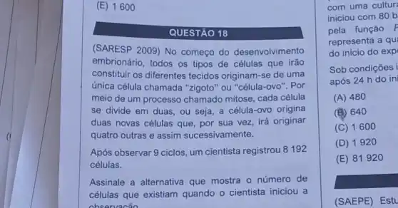 (E) 16 oo
QUESTÃO 18
(SARESP 2009) No começo do desenvolvimento
embrionário, todos os tipos de células que irão
constituir os diferentes tecidos originam-se de uma
única célula chamada "zigoto" ou "célula-ovo ". Por
meio de um processo chamado mitose, cada célula
se divide em duas , ou seja, a célula -ovo origina
duas novas células que, por sua vez irá originar
quatro outras e assim sucessivamente.
Após observar 9 ciclos um cientista registrou 8192
células.
Assinale a alternativa que mostra o número de
células que existiam quando o cientista iniciou a
observacão
com uma cultur
iniciou com 80 b
pela função P
representa a qu
do início do exp
Sob condições i
após 24 h do in
(A) 480
(B) 640
(C) 1600
(D) 192 o
(E) 81920
(SAEPE) Estu