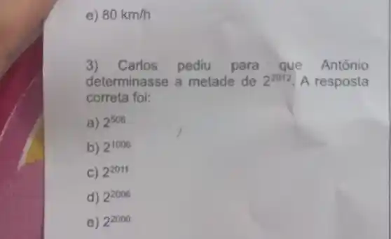 e) 80km/h
3) Carlos pediu para que Antônio
determinasse a metade de 2^2012 A resposta
correta foi:
a) 2^506
b) 2^1006
C) 2^2011
d) 2^2006
e) 2^2000