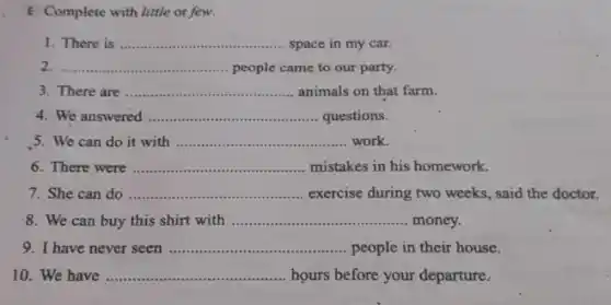 E Complete with little or few.
1. There is __ space in my car.
__ people came to our party.
There are __ animals on that farm.
We answered __ questions.
5. We can do it with __ work.
6. There were __ mistakes in his homework.
7. She can do __ exercise during two weeks said the doctor.
8. We can buy this shirt with __ money.
9. have never seen __ people in their house.
10. We have __ hours before your departure.