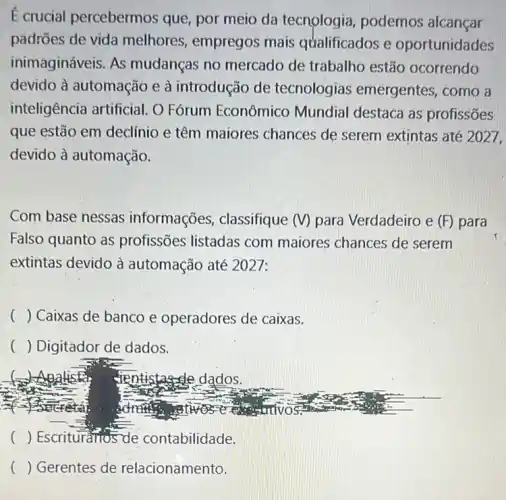 E crucial percebermos que, por meio da tecnologia, podemos alcançar
padrões de vida melhores, empregos mais qualificados e oportunidades
inimagináveis. As mudanças no mercado de trabalho estão ocorrendo
devido à automação e à introdução de tecnologias emergentes, como a
inteligência artificial O Fórum Econômico Mundial destaca as profissões
que estão em declínio e têm maiores chances de serem extintas até 2027,
devido à automação.
Com base nessas informações , classifique (V) para Verdadeiro e (F) para
Falso quanto as profissões listadas com maiores chances de serem
extintas devido à automação até 2027:
() Caixas de banco e operadores de caixas.
() Digitador de dados.
() Escrituratios de contabilidade.
( ) Gerentes de relacionamento.