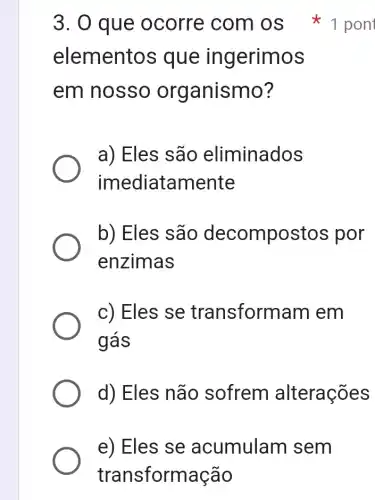 e) Eles se acumulam sem
transformação
elementos que in gerimos
em nosso organismo?
a) Eles são eliminados
imediatamente
b) Eles são decompostos por
enzimas
c) Eles se transform am em
ggrave (a)s
d) Eles não sofrem alterações
3. 0 que ocorre com OS *1 pont