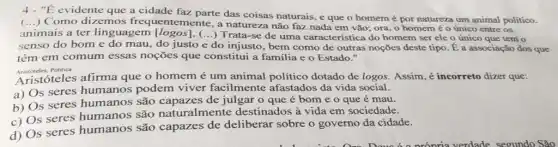 "E evidente que a cidade faz parte das coisas naturais, e que o homemépor naturéza um animal politico.
Como dizemos frequentemente, a natureza não faz nada em vão; ora, 0 homem é o único entre os
animais a ter linguagem [logos]. (...)Trata-se de uma característica do homem ser ele o único que tem o
senso do bome do mau, do justo e do injusto, bem como de outras noções deste tipo. Éa associação dos que
têm em comum essas noções que constitui a familia e o Estado."
Aristoteles.Politica
Aristóteles afirma que o homem é um animal político dotado de logos. Assim, é incorreto dizer que:
a) Os seres humanos podem viver facilmente afastados da vida social.
b) Os seres humanos são capazes de julgar o que é bom e o que é mau.
c) Os seres humanos são naturalmente destinados à vida em sociedade.
d) Os seres humanos são capazes de deliberar sobre o governo da cidade.