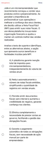 E) Garante o pagamento
automático de todas as obrigações
fiscais, sem necessidade de ação
manual por parte do
empreendedor.
Nota:
Obrigatória
João é um microempreendedor que
recentemente começou a vender seus
produtos online e presencialmente. Ao
perceber a importância de
profissionalizar suas operações e
melhorar a confiança dos seus clientes,
ele decidiu utilizar a Nota Fiscal Fácil
(NFF) para emitir suas notas fiscais. O
uso dessa plataforma trouxe maior
organização financeira e ajudou a
manter um controle melhor das vendas
realizadas.
Analise o texto de suporte e identifique,
entre as alternativas abaixo , a opção
que apresenta outros beneficios e
facilidades trazidos pela NFF.
A) A plataforma garante isenção
total de impostos para
microemp reendedores,
independentemente do volume de
vendas anual.
B) Reduz automaticamente o
número de notas fiscais emitidas,
simplificando a quantidade de
registros em vendas anuais.
C) Permite emitir documentos
fiscais sem internet e aumenta a
credibilidade do negócio gerando
confiança nos clientes.
D) Elimina completamente a
necessidade de prestar contas ao
governo, facilitando a gestão das
obrigações fiscais.