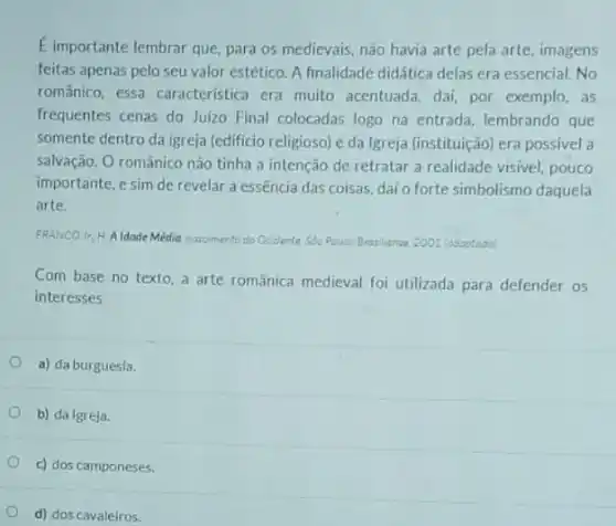 E importante lembrar que para os medievais, não havia arte pela arte imagens
feitas apenas pelo seu valor estético. A finalidade didática delas era essencial No
românico, essa caracteristica era muito acentuada, dai por exemplo,as
frequentes cenas do Juizo Final colocadas logo na entrada, lembrando que
somente dentro da igreja (edificio religioso) e da Igreja (instituição) era possivel a
salvação. O românico nào tinha a intenção de retratar a realidade visivel pouco
importante, e sim de revelar a essência das coisas, dai o forte simbolismo daquela
arte.
FRANCO Ir.H.A Idode Media nascimento do Ocidente Sdo Poula: Bratilianse 2001 (adeptodo
Com base no texto a arte românica medieval foi utilizada para defender os
interesses
a) da burguesia.
b) da Igreja.
c) dos camponeses.
d) dos cavaleiros.