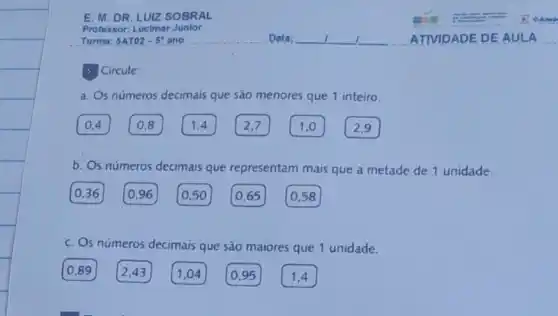 E. M.DR. LUIZ SOBRAL
Professor: Lucimar Junlor
5 Circule:
a. Os números decimais que são menores que 1 inteiro.
0,4
0,8
1,4
2,7
1,0
2,9
b. Os números decimais que representam mais que a metade de 1 unidade.
0,36 0,96 0,50 0,65 0,58
c. Os números decimais que são maiores que 1 unidade.
0,89 2,43 1,04 0,95 1,4