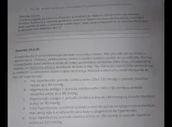 e. Por fim, lembre se de que a hidratação e fundamental apos atividades fisicas.
Questão 9 (1,0)
A pratica regular de exercicle fisico portadores de diabetes demonstrou, em diversos
estudos, melhoraro controle glicémico, reduziros fatores de risco cardiovascular contribuir
para a perda de peso e aumentar o bem estar. Logo, qual a importancia do exercicio fisico para
__
Questão 10 (1,0)
A hipertensão é um problema geralmente associado a idosos. Mas eles não são os únicos a
la. Crianças, adolescentes, jovens e adultos também podem ter pressão alta. Por isso,
é importante estar atento a saúde de todos os membros da familia Além disso, é fundamental
manter um histórico médico detalhado de toda a vida. Tǎo relevante quanto estar atento a isso,
é conhecer os diferentes niveis e tipos da doença. Marque a alternativa incorreta quanto ao
tipo de hipertensão.
a- Pré-hipertensão: pressão sistólica entre 120 e 129 mmHg ou pressão diastólica
menor que 80 mmHg;
b- Hipertensão estágio 1:pressão sistólica entre 130 e 139 mmHg ou pressão
diastólica entre 80 e 89 mmHg;
c. Hipertensão estágio 2: pressão sistólica acima de 140 mmHg ou pressão diastólica
acima de 90 mmHg;
d- Crise hipertensiva: acontece quando o nivel de açúcar no sangue está aumentado,
mas ainda não é o suficiente para fazer o diagnóstico de hipertensão;
e- Crise hipertensiva: pressão sistólica acima de 180 mmHg ou pressão diastólica
acima de 110 mmHg.