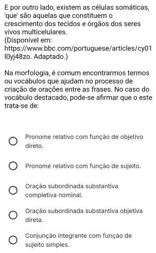 E por outro lado , existem as células somáticas,
'que' são aquelas que constituem 10
crescimento dos tecidos e órgãos dos seres
vivos multicelulares.
(Disponível em:
https ://www.bbc com/portuguese/articles/cy01
I0yj48zo Adaptado.)
Na morfologia , é comum encontrarm s termos
ou vocábulos que ajudam no processo de
criação de orações entre as frases. No caso do
vocábulo destacado , pode-se afirmar que o este
trata-se de:
Pronome relativo com função de objetivo
direto.
Pronome relativo com função de sujeito.
Oração subordinada substantiva
completiva nominal.
Oração subordinada substantiva objetiva
direta.
Conjunção integrante com função de
sujeito simples.