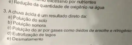 e) Redução da quantidade de oxigênio na água
emo excessivo por nutrientes
3. A chuva ácida é um resultado direto da:
a) Poluição do solo
b) Poluição sonora
c) Poluição do ar por gases como óxidos de enxofre e nitrogênio
d)E utrofização de lagos
e) Desmatamento