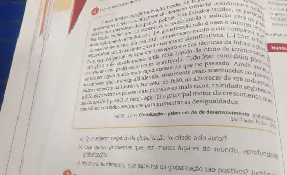 e unition
movimento aos objetices pobres NOS Fa-la a solução para
geogr:
antiglobalizas do tender volviments econômico e unifor.) No livro
diretamente nter...m. ao mais complex news fotograf dos contrári globalização não é nem 0
fotograf
desenvolvimento econo constitul significativas.
() tenderiaconômico : Liui um que.An
dessa rr
ritmo de a informação .
dimensões positivas tanto dos transporter e das da
formulated
Fria, os prodigiosos avance to ainda hais rápido do
eo desenvolvimento acentuada Tudo isso contribuiu
constatar uma rapidamentalmente mais acentuadas da assim,
reconhecer que as desigualdades olta de 1820 no alvorecer da era
a diferença entre os países mais pobres e os mais ricos , calculada industrial:
era de 1 para 3. A tecnologia foi o principal motor do crescimento , mas;
contribuiu consideravelmente para aumentar as desigualdades.
SACHS, Jeffrey.Globalização e países em via de desenvolviment o: globalizaçãos
São Paulo Futura, 200
a) Que aspecto negativo da globalização foi citado pelo autor?
b) Cite outros problemas que em muitos lugares do mundo , aprofundaran.
globalização.
c) No seu entendimento que aspectos da globalização são positivos?Justificu
Leia o texto a segull
fotografia
Mundo