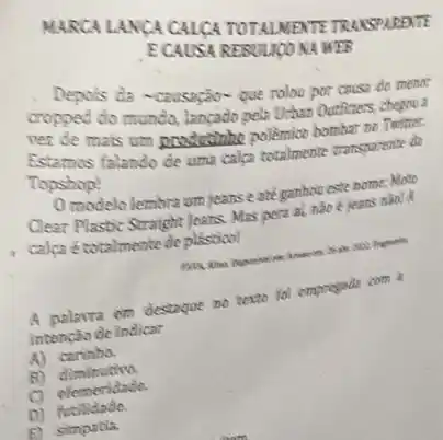 ECAUSA RESOUUGONA MESS
Depois da -causação-que rolon por cause do menor
cropped do mundo, langado pela Urban Outhours
ver de mais um producting pollemico hombar no Twitter.
Estamos falando de uma calca totalmente transporente de
Topshop!
modelo lembra um jeans e ate ganhou este nome: Moto
Clear Plastic Straight Jeans. Ma pera al, nào é jeans nào? A.
calpa étotalmente de plásticol!
A polavra em destaque no texto fol empregada com 1
intenção de indicar
A) carinho.
B)
C) eferneridade.
D)futilidade.
f) simpatia.