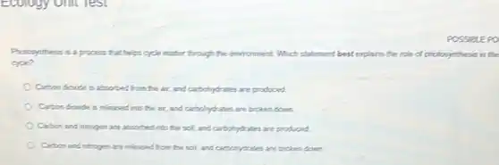 Ecology onit Test
process that helps cycle matter through the environment. Which statement best explains the role of photosynthesis in the
cycle?
Carbond dicxide is absorbed from the air.and cartochylrates are produced.
Carbon dicride is released into the air, and cartochylrates are broken down.
Carbon and nitrogen are absorbed into the soil and cartochytrates are probaced
Carbon and nitrogen are released from the soil,and cartohydrates are broken donn
POSSIBLEPO