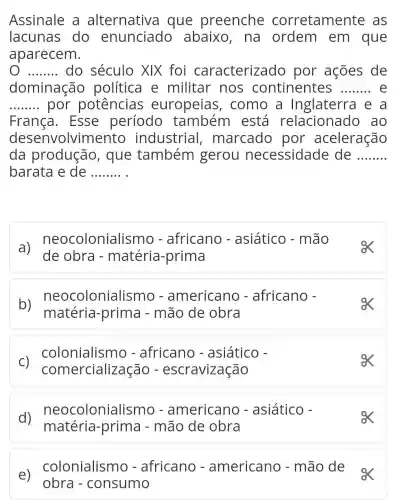 e)
colonialismo - africano - americano - mão de
obra - consumo
Assinale a alternativa I que preenche corretamente as
lacunas do enunciado abaixo, na ordem em que
aparecem.
__ do século XIX foi caracterizado por ações de
dominação política e militar nos continentes __
__ por potências europeias , como a Inglaterra e a
França. Esse período também está relacionado , ao
desenvolvin nento industrial , marcado por aceleração
da produção , que também gerou necessidade de __
barata e de __
a) de obra - matéria -prima no - aslático-mao
b)neocolonial ismo - americano - africano -
matéria -prima - mão de obra
ox
C)
colonialismo - africano - asiático -
comercialização - escravização
d)neocolonialis mo - americano - asiático -
matéria -prima - mão de obra