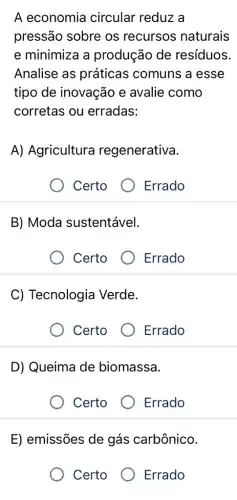 A economia circular reduz a
pressão sobre os recursos naturais
e minimiza a produção de resíduos.
Analise as práticas comuns a esse
tipo de inovação e avalie como
corretas ou erradas:
A) Agricultura regenerativa.
Certo
Errado
B) Moda sustentável.
Certo
Errado
C) Tecnologia Verde.
Certo
Errado
D) Queima de biomassa.
Certo Errado
E) emissões de gás carbônico.