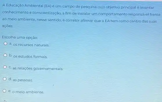 A Educação Ambiental (EA)é um campo de pesquisa cujo objetivo principal é levantar
conhecimento e conscientização, a fim de instalar um comportamento responsável frente
ao meio ambiente, nesse sentido, é corretor afirmar que a EA tem como centro das suas
acoes:
Escolha uma opção:
a. os recursos naturais.
b. os estudos formais
c. as relações governamentais.
d. as pessoas
e. o meio ambiente.