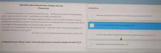 Educação sobre consumo deve começar em casa
(Fragmento)
Aboa educação para o consumo começa em casa Os filhos nǎo podem ser terceirizados
para a escola ou para os avós. 0 ambiente como fator de influência
precisa estar equilibrado para nào causar danos. Só assim, o valor do bem, produto ou serviço
poderá ser percebido por quem consome. A escola e os professores têm o seu papel, mas nào se
pode jogar a responsabilidade em cima de quem nào tem.
Consumir com moderação tem de valer para tudo Afinal de contas: será que nós possuimos
os bens ou os bens nos possuem?
MATTAR, H Correlo Braziliense. Economia, 18 jun.2006, p. 26.
argumento que reforça a ideia "A boa educação para o consumo começa em casa"(1.1) é:
Alternativas
A "será que nós possuimos os bens ou os bens que nos possuem? (1.6-7)
B Aescola e os professores témo seu papel" (1.4-5)
"Os filhos não podem ser terceirizados para a escola ou para os avds. (a)-2)
D "moderação tem de valer para tudo". (L6)