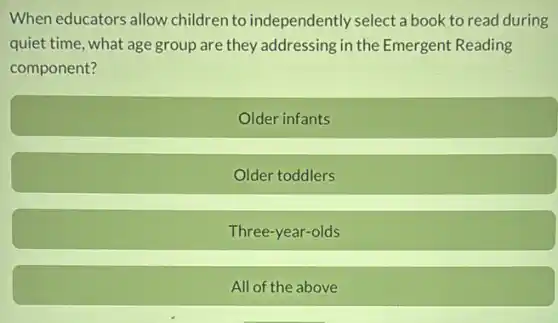 When educators allow children to independently select a book to read during
quiet time, what age group are they addressing in the Emergent Reading
component?
Older infants
Older toddlers
Three-year-olds
All of the above