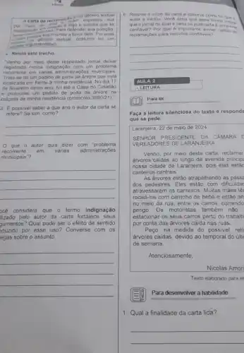 educer
A carta de reclamac autor expressa sua
carater angumentativo
- Relela este trecho.
"Venho por meio deste respeitado jornal deixar
registrada minha Indignação com um problema
recorrente em vàrias administraçóes municipais
Trata se de um pedido árvore que está
localizada em frente a minha residência. No dia 17
de fevereiro deste ano fui até a Casa do Cidadão
e protocolei um pedido de poda de arvore na
calçada da minha residência (protocolo 3990/21)."
3. E possivel saber a que ano o autor da carta se
refere? Se sim, como?
__
que o autor quis dizer com "problema
recorrente em várias administraçōes
municipais"?
__
océ considera que o termo indignação
lizado pelo autor da carta fortalece seus
gumentos? Qual pode ser o efeito de sentido
aduzido por esse uso?Converse com os
egas sobre o assunto.
__
autor a iniclou Voco acha que essa forma
que o jornal no qual a carta fo publicada 6 umindica
confidvel?Por que 6 importante enviar cartas de
reclamaçées para velculos confláveis?
__
AULA 2
- LEITURA
Para ler
Faça a leitura silenciosa do texto e respond
que se pede.
Laranjeira, 22 de maio de 2024
SENHOR PRESIDENTE DA CAMARA C
VEREADORES DE LARANJEIRA
Venho, por meio desta carta, reclamar
arvores caidas ao longo da avenida princip
nossa cidade de Laranjeira pois elas estǎc
canteiros centrais.
As ánvores estão atrapalhando as passe
dos pedestres. Eles estão com dificuldac
atravessarem os canteiros.Muitas màes tê
rodeá-los com carrinho de bebê e estão an
no meio da rua entre os carros, correndo
perigo.Os motoristas tambêm nâo
estacionar os seus carros perto do trabalh
por conta das árvores caida nas ruas
Peço, na medida do possivel, reti
árvores caidas, devido ao temporal do últi
de semana.
Atenciosamente,
Nicolas Amor
Texto elaborado para es
E79
Para desenvolver a habilidade
1. Qual a finalidade da carta lida?
__