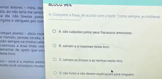 eiros leitores - mira dar
sta. eu não teria me sentid
se ele não tivesse passa
rigada e obrigada por cuid
colegas poetas-alicia cook
e hanson, jennae cecelia, k
stão sempre na minha cabe
calorosas a essa linda com
Jerramar de apoio que voc
leste livro.
ice - vocé é a melhor editor
nodo você conseguiu mudar
DLUCU 9070 90% 
4: Complete a frase, de acordo com o texto "como sempre, as mulheres
__
A. são culpadas pelos seus fracassos amorosos.
B. salvam a si mesmas neste livro.
C. salvam as bruxas e as rainhas neste livro.
D. são livres e não devem explicações para ninguém.