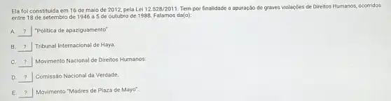 Ela foi constituida em 16 de maio de 2012, pela Lei 12.528/2011 Tem por finalidade a apuração de graves violações de Direitos Humanos, ocorridos
entre 18 de setembro de 1946 a 5 de outubro de 1988 Falamos da(o):
A. __ "Politica de apaziguamento".
__ Tribunal Internacional de Haya.
__ Movimento Nacional de Direitos Humanos.
D __ Comissão Nacional da Verdade.
__ Movimento "Madres de Plaza de Mayo".