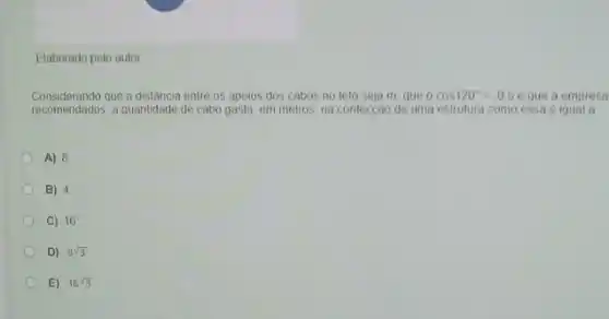 Elaborado pelo autor
Considerando que a distância entre os apoios dos cabos no teto seja m, que o cos120^circ =-0,5 que a empresa
recomendados, a quantidade de cabo gasta, em metros na confecção de uma estrutura como essa d igual a
A) 8
B) 4
C) 16
D) 8sqrt (3)
E) 16sqrt (3)