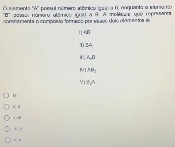 elemento "A"possui número atômico igual a 6 , enquanto o elemento
"B" possui número atômico igual a 8 . A molécula que representa
corretamente o composto formado por esses dois elementos é:
I) AB
II) BA
III) A_(2)B
M AB_(2)
V) B_(2)A
a) I
b) II
C) III
d) IV
e) V