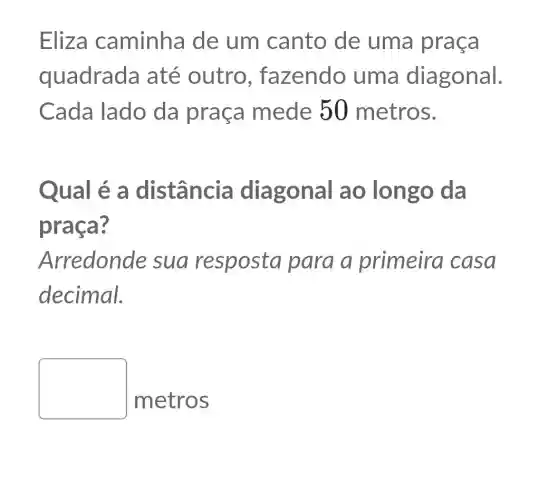 Eliza caminha de um canto de uma praça
quadrada até outro , fazendo uma diagonal.
Cada lado da praça mede 50 metros.
Qual é a distância diagonal ao longo da
praça?
Arredonde sua resposta para a primeira casa
decimal.
square 
metros