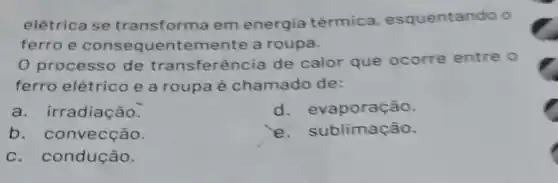 elétrica se transforma em energia térmica esquentando o
ferro e consequentemente a roupa.
0 processo de transferência de calor que ocorre entre o
ferro elétrico e a roupa é chamado de:
a. irradiação.
d. evaporação.
b. convecção.
e. s |blimação.
c. condução.