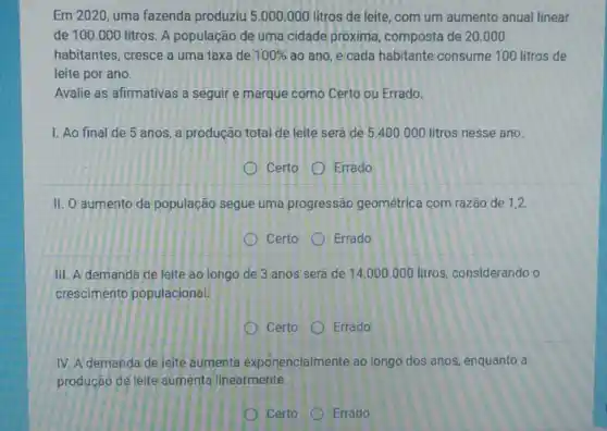 Em 2020, uma fazenda produziu 5.000.000 litros de leite, com um aumento anual linear
de 100.000 litros. A população de uma cidade próxima composta de 20.000
habitantes, cresce a uma taxa de 100%  áo ano, e cada habitante consume 100 litros de
leite por ano.
Avalie as afirmativas a seguir e marque como Certo ou Errado.
1. Ao final de 5 anos, a produção total de leite será de 5.400 .000 litros nesse ano.
Certo Errado
II. O aumento da população segue uma progressão geométrica com razão de 1,2
Certo Errado
III. A demanda de leite ao longo de 3 anos será de 14.000.000 litros considerando o
crescimento populacional.
Certo
Errado
IV. A demanda de leite aumenta exponencialmente ao longo dos anos enquanto a
produção de leite aumenta linearmente.
Errado
Certo