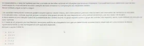 Em bioestatistica, o teste de hipótese permite a tomada de decisoes racionais em situaçoes que envolvam incertezos. Oprocedimento para determinor quel de dole
tratamentos é o mais eficiente envolve a seleção de duas amostras e a comparação dos resultado:obtidos.
Nesse contexto, julgue os itens a seguir:
LAs varióveis mensuróveis continuas podem assumir apenas valores inteiros, sem intermedidrios possivels Elas tambern soo chomodos de meristicos our discretion.
1. Em estudos caso controle, quando se quer comparar dois grupos através de suas respostas em uma variavel dicotomica, usa se o teste tde Student
III. Risco relativo 6 uma relaçáo (ratio) da probabilidade de o evento ocorrer no grupo exposto contra o grupo de controle (noo exposto), sendo multo utilizodo am entarious dis
caso-controle.
N. O teste do 22, proposto por Karl Pearson, serve para verificar se a frequência com que um determinado acontecimento observodo em uma amostra se clesulo
significativomente oundo da frequência com que ele é esperado.
Morque o opçoo CORRETA
a V,1,1 v
b. V,V,V.v
c. V,f.V
v
e Vivf