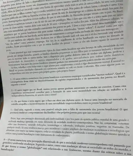 Em diversos paises, de
obrigatório para deixarde lado a dependenci ntos univer estudantes preferem moral co allojamentos universitários mental quando a casa do.
Ném de [isto] ser encarado como uma forma de ainda mais os anos de universidade, há uma certa pressao
familiar para'que 05 filhos cortem logo o cordão umbilical com os pais.Nos países de cultura latima, a situação é outra. Uma
pesquisa publicada em 1996 na Espanha revelou que, apesat da taxa de desemprego ser o dobro da taxa alemã, boa parte dos
jovers desempregados expanhóis virus melhor do que os sem trabalho da Alemanha porque viviam com os pais. No Brasil,
as condições economicas tomart?o ato de sair de casa um privilégio Masé claro que essa não é a única razão para ver tantos
jovens de classe média -muitos deles com mais de 30 anos - protegidos no ninho dos pais.Além das diferenças culcurais.há
uma certa mentalidade que nào estimula a autonomia dos jovens no país. Talvez 0 traço mais visivel dessa mentalidade seja a
resistência que os jovens brasileiros têm para aceitar trabalhos considerados "menos nobres? E incrivel como, por aqui,
tarefas como trabalhar em fast-foods, servir mesas em restaurantes e carregar malas em hotéis são vistas com menosprezo.
Os pais também são culpados disso. Preferem ver os filhos fazendo nada sob suas asas a tê-los exercendo uma atividade
"não tão nobre" como primeiro emprego. Em vet de se orgulharem de vẽ-los baralhando seu espaço no mercado de
trabalho, ficam preocupados com o que as outras familias vǎo pensar-como se eles não fossem capazes de sustentar sua
E bem provável que esse comportamento típico da classe média brasileira seja uma herança da velha mentalidade da casa
grande nas antigas fazendas,quando as familias abastadas preparavam os seus filhos para se tornarem bacharéis e deixavam
para os escravos todas as outras tarefas. Sem a disposição para combar dinheiro antes de receber um diploma, perde-se a
opurtunidade de deservolver o exprisito empreendedor e de ganhar dinhersoficiencia para realizar tarefas domésticas.
Ironicamente, boa parte dos jovens braileiros somente ganham esa autonomia quando podem estudar em outro país.
Lá fora, trabalhar como baby-sitter e regar plantas para complementar a renda é algo normal. É normal no
Brasil ver jovens entediados clamando por autonomia sentados no sofá em frente à televisio.Mas como alguém pode ser
independente sem ralar um pouco pela própria grana e pelo próprio futuro?
1- Oautor critica a resistencia dos jovens brasileiros a aceitarem emprepos considerados "menos nobres'Qual é a
consequência dessa visão no do espirito empreendedor e da autonomia dos jovens no Brasil,
segundo o texto?
2-0
autor sugere que no Brasil, muitos jovens apenas ganham autonomia ao estudar no exterior. Como essa
internacional contribui para a formação de uma nova mentalidade em relação ao trabalho e à
independencia financeira, de acordo com o texto?
4-De que forma o texto sugere que o foco em obter um diploma antes de buscar uma inserção no mercado de
trabalio atrapalha o desenvolvimento de uma mentalidade entre os jovens brasileiros?
5 - Qual seria, segundo o texto uma possivel solução para a falta de autonomia dos jovens brasileiros? O que
precisaria mudar no comportamento das familias e dos próprios jovens para que isso ocorra?
Existe, hoje, uma percepção diseminada pela intelectualidade e por boa parte da opinião pública mundial de uma grande e
acelerada mudanga operando em várias dimensões da sociedade moderno-contemporanea. Não há certamente, consenso
sobre esse fenomeno, variando definições, terminologia e, sobretudo avaliações positivas, negativas ou matizadas. De
qualquer modo, há uma tendencia maciga para reconhecer o caráter ampliado das mudanças economicas e tecnologicas que
afetariam, com maior ou menor impacto, todas as sociedades do planeta, justificando o termo globalização mesmo quando se
critica a sua possivel banalização como instrumento de conhecimento.
texto menciona uma percepção disseminada de que a sociedade moderno-contemporânea está passando por
grandes c aceleradas mudanças Segundo o autor, como essas mudanças afetam as sociedades ao redor do mundo, e
de que forma o termo "globalização" está relacionado a esse fenômeno, mesmo diante das criticas sobre a sua banalização?