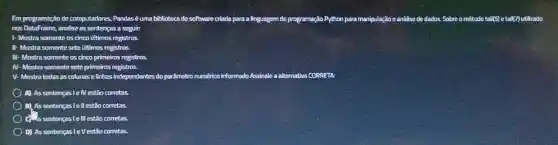 Em programação de computadores, Pandasé uma biblioteca de software criada para a linguagem de programação Python para manipulação e análise de dados. Sobre o método tail(5) e tall(7) utilizado
nos DataFrame, analise as sentenças a seguir.
1-Mostra somente ite oscinco últimos registros
somente sete últimos registros
III Mostra somente os cinco primeiros registros
IV-Mostra somente sete primeiros registros
V-Mostratodas as colunas e linhas independentes tes do parâmetro numérico informado.Assinale a alternativa CORRETA:
A) Assentenças le estão corretas
B). As sentença ell estão corretas
as sentenças le III estão corretas
D) As sentenças leV estão corretas