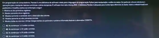 Em programação de computadores, Pandas é uma biblloteca de software c criada para a linguagem dc programação Python n para manipulação c análise de dados. Em particular,oferece estruturas c
scm
operaçōes para manipular tabelas numéricas e séries temporals. E software livre sob a licença BSD. A biblioteca Pandas adequada para multos tipos
parâmetro c head/5), anallse as sentenças a seguin
Mostra os dez primeiros registros.
II- Mostra somente cinco registros.
ra somente o conteúdo sem a descrição das colunas.
ra somente as trés primeiras colunas.
IV-Mostra
V- Mostra todas as colunase linhas independentes do parâmetro numérico informado Assinale a alternativa CORRETA
A) As sentenças lell estão corretas.
B) As sentenças le IV estǎo corretas
C) As sentenças Ie III estão corretas.
D) As sentenças le Vestão corretas