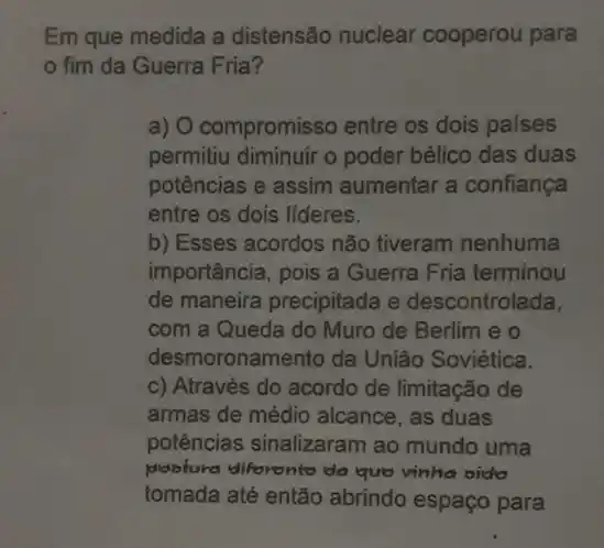 Em que medida a distensão nuclear cooperou para
fim da Guerra Fria?
a) O compromisso entre os dois países
permitiu diminuir o poder bélico das duas
potências e assim aumentar a confiança
entre os dois lideres.
b) Esses acordos não tiveram nenhuma
importância, pois a Guerra Fria terminou
de maneira precipitada e descontrolada,
com a Queda do Muro de Berlim e o
desmoronamento da União Soviética.
c) Através do acordo de limitação de
armas de médio alcance , as duas
potências sinalizaram ao mundo uma
poblura diforonto da quo vinha oido
tomada até então abrindo espaço para