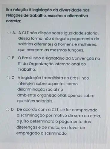 Em relação à legislação da diversidade nas
relações de trabalho, escolha a alternativa
correta:
A. A CLT não dispōe sobre igualdade salarial,
dessa forma não é ilegal o pagamento de
salários diferentes à homens e mulheres,
que exerçam as mesmas funções.
B. O Brasil não é signatário da Convenção no
III da Organização Internacional do
Trabalho.
C. A legislação trabalhista no Brasil não
intervém sobre aspectos como
discriminação racial no
ambiente organizacional apenas sobre
questôes salariais.
D. De acordo com a CLT, se for comprovado
discriminação por motivo de sexo ou etnia.
juízo determinará o pagamento das
diferenças e de multa, em favor do
empregado discriminado.