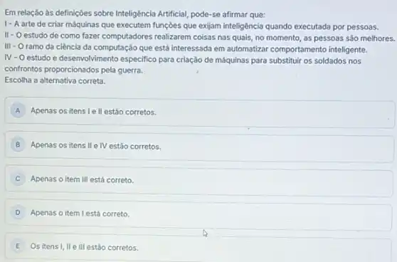 Em relação às definições sobre Inteligência Artificial, pode -se afirmar que:
1- A arte de criar máquinas que executem funções que exijam inteligência quando executada por pessoas.
II - O estudo de como fazer computadores realizarem colsas nas quais, no momento as pessoas são melhores.
III
- Oramo da ciência da computação que está interessada em automatizar comportamento inteligente.
N - O estudo e desenvolvimento especifico para criação de máquinas para substituir os soldados nos
confrontos proporcionados pela guerra.
Escolha a alternativa correta.
A Apenas os itens le II estão corretos.
Apenas os itens II e IV estão corretos.
Apenas o item III está correto.
Apenas o item l está correto.
Os itens I, II e III estão corretos. E