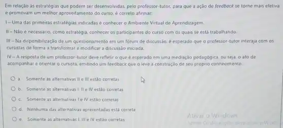 Em relação às estratégias que podem ser desenvolvidas pelo professor-tutor, para que a ação de feedback se torne mais efetiva
e promovam um melhor aproveitamento do curso, e correto afirmar:
1-Uma das primeiras estratégias indicadas é conhecer o Ambiente Virtual de Aprendizagem.
II-Não é necessário como estratégia, conhecer os participantes do curso com os quais se está trabalhando.
III - Na disponibilização de um questionamento em um fórum de discussão, é esperado que o professor -tutor interaja com os
cursistas de forma a transformar e modificar a discussão iniciada.
IV-A resposta de um professor-tutor deve refletir o que é esperado em uma mediação pedagógica, ou seja, o ato de
acompanhar e orientar o cursista, emitindo um feedback que o leve a construção de seu próprio conhecimento.
a. Somente as alternativas Ile III estão corretas
b. Somente as alternativas 1. II e IV estão corretas
c. Somente as alternativas le IV estão corretas
d. Nenhuma das alternativas apresentadas está correta
e. Somente as alternativas I.III e IV estão corretas