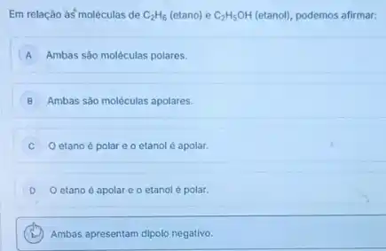 Em relação às'molêculas de C_(2)H_(6) (etano) e C_(2)H_(5)OH (etanol), podemos afirmar:
A Ambas são moléculas polares.
B Ambas são moleculas apolares.
etano é polar e o etanol é apolar.
D O etano é apolar c o etanol é polar.
Ambas apresentam dipolo negative.