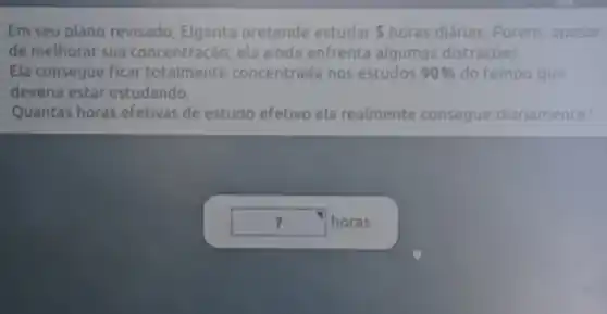 Em seu plano revisado Elgarita pretende estudar 5 horas diárias. Porém apesar
de melhorar sua concentração, ela ainda enfrenta algumas distraçoes
Ela consegue ficar totalmente concentrada nos estudos 90%  do tempo que
deveria estar estudando.
Quantas horas efetivas de estudo efetivo ela realmente consegue diariamente?
square  horas ?