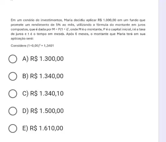 Em um cenário de investimentos, Maria decidiu aplicar R 1.000,00 em um fundo que
promete um rendimento de 5%  ao mês, utilizando a fórmula do montante em juros
compostos, que é dada por M=P(1+i)^t onde Mé o montante , Péo capital inicial,,i é a taxa
de juros e t é o tempo em meses. Após 6 meses , o montante que Maria terá em sua
aplicação será:
Considere (1+0,05)^6=1,3401
A) R 1.300,00
R 1.340,00
C) R 1.340,10
D) R 1.500,00
E) R 1.610,00