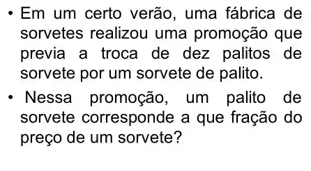 - Em um certo verão , uma fábrica de
sorvetes realizou uma promoção que
previa a troca de dez palitos de
sorvete por um sorvete de palito.
Nessa promoção um palito de
sorvete corresponde a que fração do
preço de um sorvete?