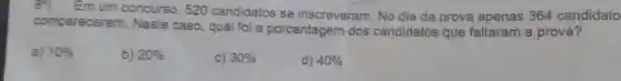 Em um concurso 520 candidatos se inscreveram. No dia da prova apenas 364 candidato
compareceram Neste caso, qual fol a porcentagem dos candidatos que faltaram a prova?
a) 10% 
b) 20% 
C) 30% 
d) 40%