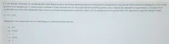 Em um estudo realizado na cidade de Sáo Jodo Nepomuceno, municipio de Minas Gerais, fol estudada a temperatura corporal de vários sistemas biologicos, como os de
Animais e os de pessoas. O motivo para o estudo éo fato de esse ser um municipio extremamente quente e seco. Depois de coletados e organizados, os dados foram
analisados por meio da regressão linear entre as varióveis temperaturana escala Celsius (Ce) e temperatura na escala Kelvin (K), gerando a seguinte relação linear.
K=C^circ +273
Baseando-se na equaçáo acima identifique o coeficiente linear da reto.
a. 273
b. 273/3
C. -1
d. 1/273
e. 1