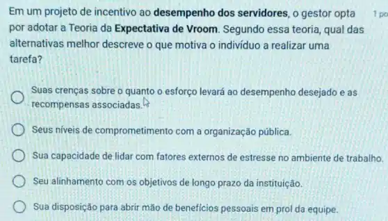 Em um projeto de incentivo ao desempenho dos servidores, o gestor opta
por adotar a Teoria da Expectativa de Vroom. Segundo essa teoria, qual das
alternativas melhor descreve o que motiva o individuo a realizar uma
tarefa?
Suas crenças sobre o quanto o esforço levará ao desempenho desejado e as
recompensas associadas.
Seus níveis de comprometimento com a organização pública.
Sua capacidade de lidar com fatores externos de estresse no ambiente de trabalho.
Seu alinhamento com os objetivos de longo prazo da instituição.
Sua disposição para abrir mão de beneficios pessoais em prol da equipe.
1 po