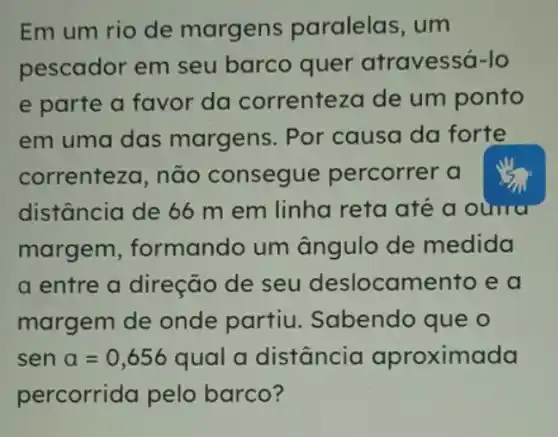 Em um rio de margens paralelas, um
pescador em seu barco quer atravessá-lo
e parte a favor da correnteza de um ponto
em uma das margens. Por causa da forte
correnteza, não consegue percorrer a
distância de 66 m em linha reta até a ouma
margem , formando um ângulo de medida
a entre a direção de seu deslocamento e a
margem de onde partiu Sabendo que o
sen a=0,656 qual a distância aproximada
percorrida pelo barco?