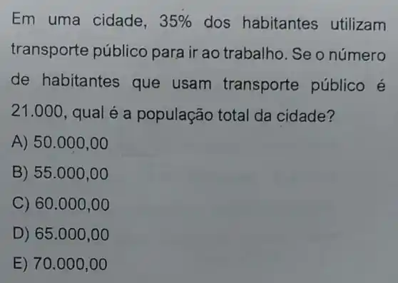 Em uma cidade, 35%  dos habitantes utilizam
transporte público para ir ao trabalho. Se o número
de habitantes que usam transport e público é
21.000 , qual é a população total da cidade?
A) 50.000 ,00
B) 55.000,00
C) 60.000,00
D) 65 .000,0 o
E) 70 .000,0