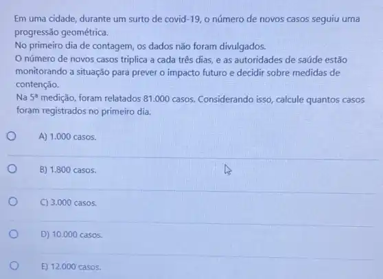 Em uma cidade, durante um surto de covid -19 o número de novos casos seguiu uma
progressão geométrica.
No primeiro dia de contagem, os dados não foram divulgados.
número de novos casos triplica a cada três dias, e as autoridades de saúde estão
monitorando a situação para prever o impacto futuro e decidir sobre medidas de
contenção.
Na 5^a medição, foram relatados 81.000 casos Considerando isso, calcule quantos casos
foram registrados no primeiro dia.
A) 1.000 casos.
B) 1.800 casos.
C) 3.000 casos.
D) 10.000 casos.
E) 12.000 casos.