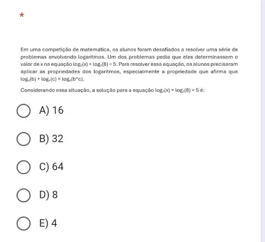 Em uma competição de matemática, os alunos foram desafiados a resolver uma série de
problemas envolvendo logaritmos Um dos problemas pedia que eles determinassem o
valor de xna equação log_(2)(x)+log_(2)(8)=5 Para resolver essa equação ,os alunos precisaram
aplicar as propriedades dos logaritmos, especialmente a propriedade que afirma que
log_(a)(b)+log_(a)(c)=log_(a)(b^ast c)
Considerando essa situação, a solução para a equação log_(2)(x)+log_(2)(8)=5
A) 16
B) 32
C) 64
D) 8
E) 4