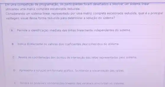 Em uma competição de programação, 05 participantes foram desaflados a resolver um sistema llnear
utilizando uma matriz completa escalonada reduzida.
Considerando um sistema linear representado por uma matriz completa escalonada reduzida, qual é a principal
vantagem visual dessa forma reduzida para determinar a solução do sistema?
A Permite a identificação imediata das linhas linearmente independentes do sistema.
B Indica diretamente os valores dos coeficientes desconhecidos do sistema.
Revela as coordenadas dos pontos de interseção das retas representadas pelo sistema.
D Apresenta a solução em formato gráfico, facilitando a visualização das raizes.
E Mostra as possiveis combinaçōes lineares das variavels envolvidas no sistema.